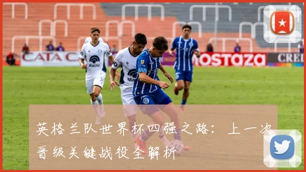 英格兰队世界杯四强之路：上一次晋级关键战役全解析