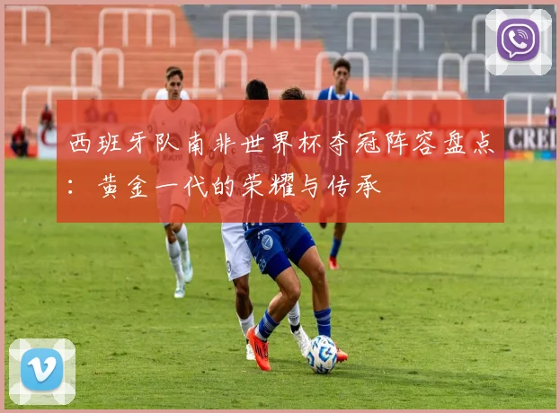 西班牙队南非世界杯夺冠阵容盘点：黄金一代的荣耀与传承