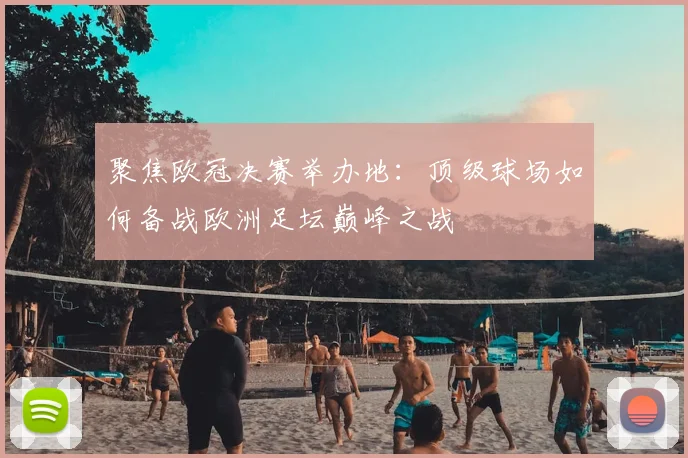 聚焦欧冠决赛举办地：顶级球场如何备战欧洲足坛巅峰之战