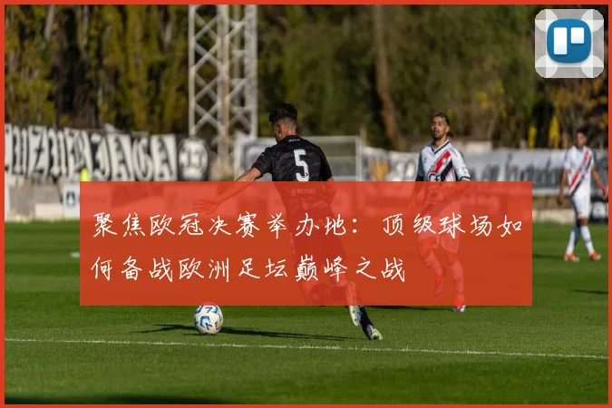 聚焦欧冠决赛举办地：顶级球场如何备战欧洲足坛巅峰之战