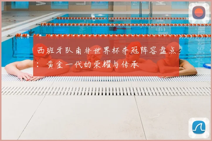 西班牙队南非世界杯夺冠阵容盘点：黄金一代的荣耀与传承