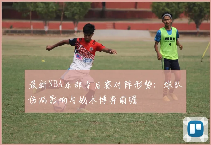 最新NBA东部季后赛对阵形势：球队伤病影响与战术博弈前瞻