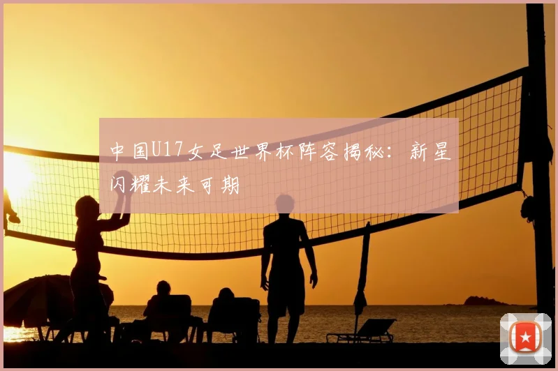 中国U17女足世界杯阵容揭秘:新星闪耀未来可期
