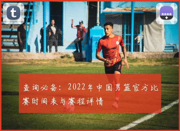 查询必备:2022年中国男篮官方比赛时间表与赛程详情