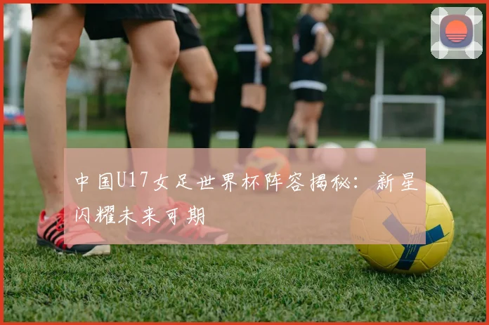 中国U17女足世界杯阵容揭秘：新星闪耀未来可期