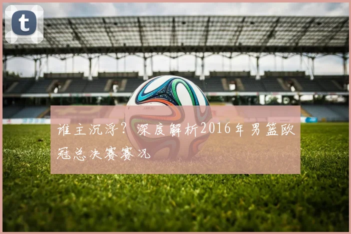 谁主沉浮？深度解析2016年男篮欧冠总决赛赛况