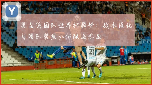 复盘德国队世界杯噩梦：战术僵化与团队裂痕如何酿成悲剧