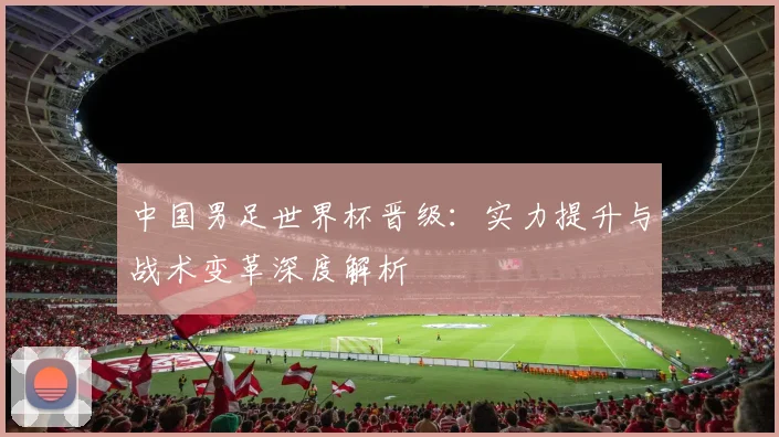 中国男足世界杯晋级：实力提升与战术变革深度解析