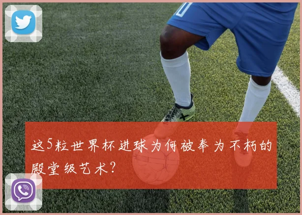 这5粒世界杯进球为何被奉为不朽的殿堂级艺术？