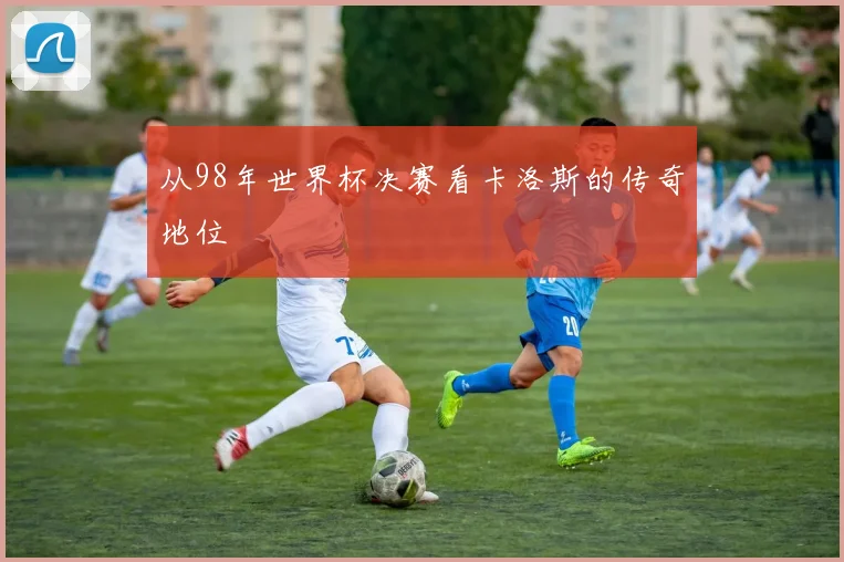 从98年世界杯决赛看卡洛斯的传奇地位