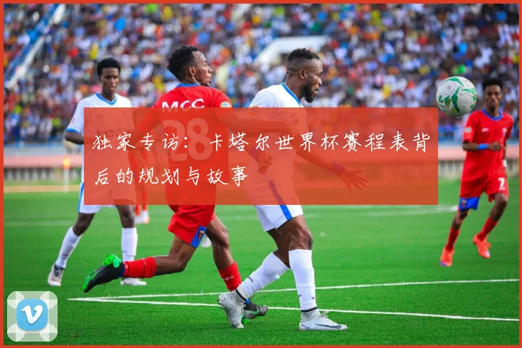 独家专访:卡塔尔世界杯赛程表背后的规划与故事