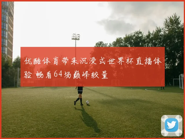 优酷体育带来沉浸式世界杯直播体验 畅看64场巅峰较量