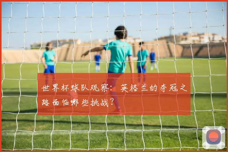 世界杯球队观察:英格兰的夺冠之路面临哪些挑战?
