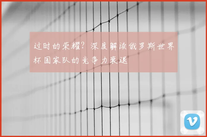 过时的荣耀？深度解读俄罗斯世界杯国家队的竞争力衰退