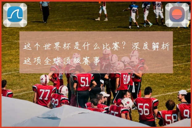 这个世界杯是什么比赛？深度解析这项全球顶级赛事