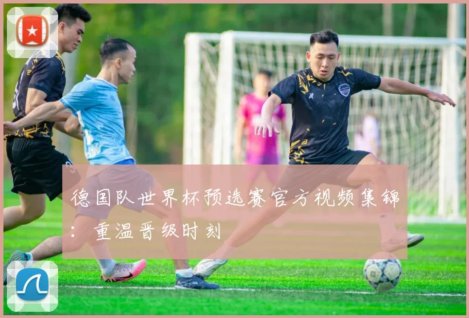 德国队世界杯预选赛官方视频集锦：重温晋级时刻