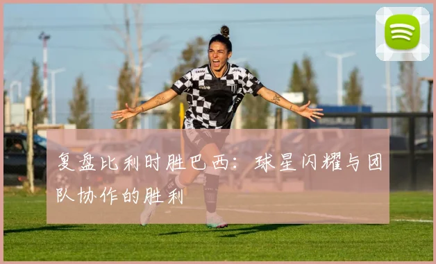 复盘比利时胜巴西：球星闪耀与团队协作的胜利