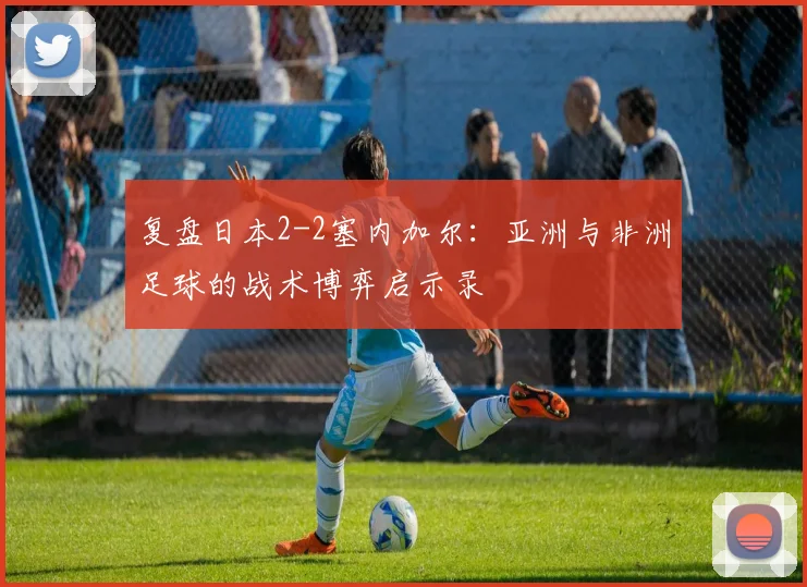 复盘日本2-2塞内加尔：亚洲与非洲足球的战术博弈启示录
